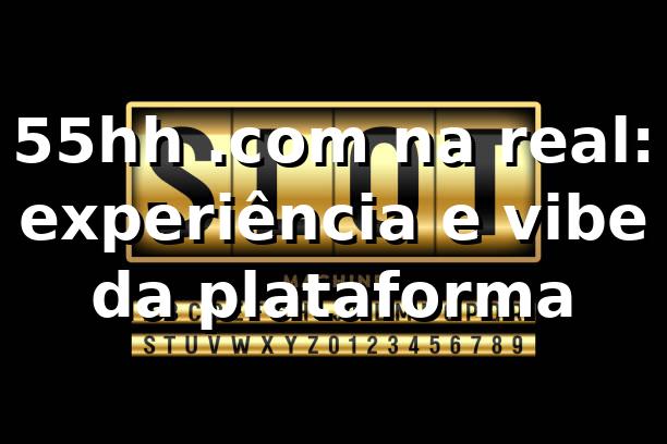 55hh .com na real: experiência e vibe da plataforma 😎